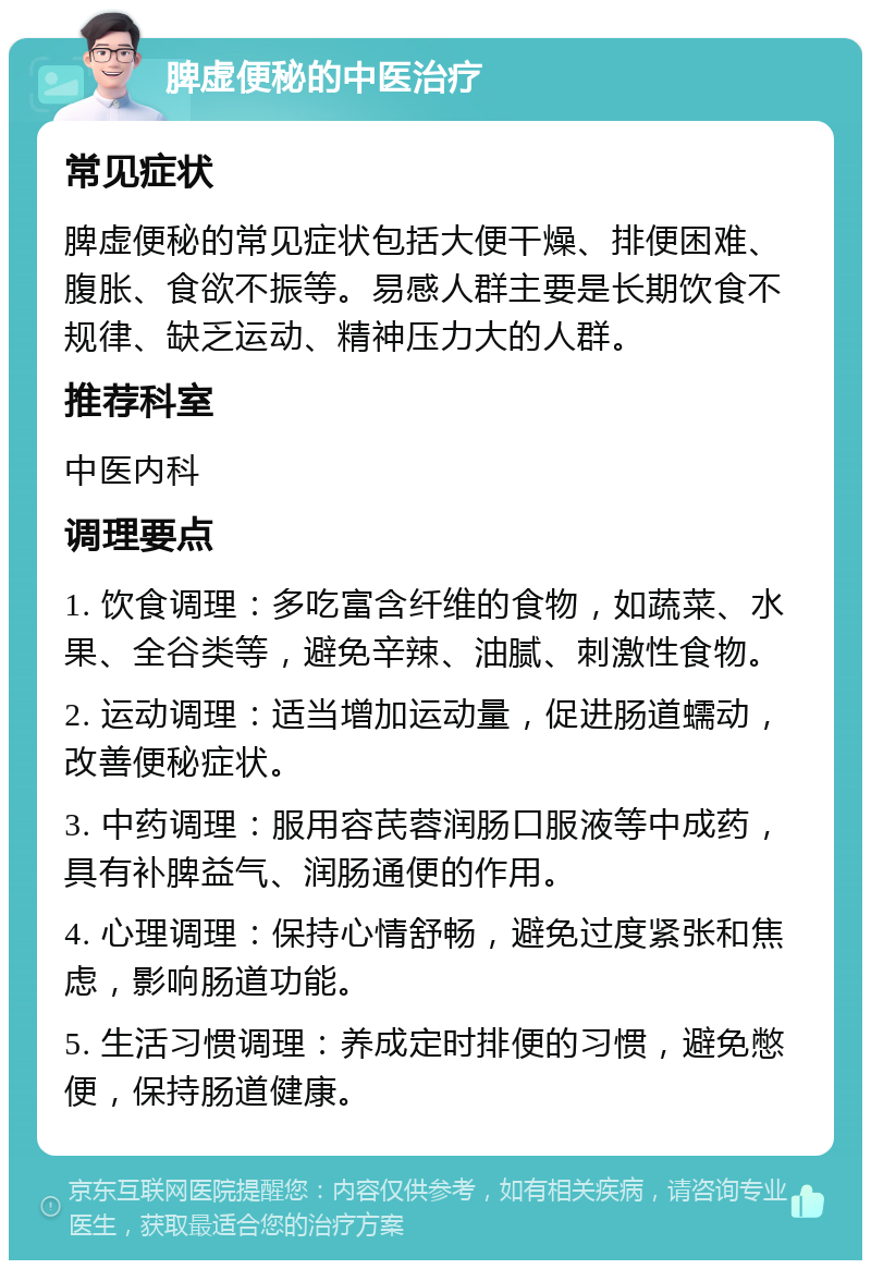 脾虚便秘的中医治疗 常见症状 脾虚便秘的常见症状包括大便干燥、排便困难、腹胀、食欲不振等。易感人群主要是长期饮食不规律、缺乏运动、精神压力大的人群。 推荐科室 中医内科 调理要点 1. 饮食调理：多吃富含纤维的食物，如蔬菜、水果、全谷类等，避免辛辣、油腻、刺激性食物。 2. 运动调理：适当增加运动量，促进肠道蠕动，改善便秘症状。 3. 中药调理：服用容芪蓉润肠口服液等中成药，具有补脾益气、润肠通便的作用。 4. 心理调理：保持心情舒畅，避免过度紧张和焦虑，影响肠道功能。 5. 生活习惯调理：养成定时排便的习惯，避免憋便，保持肠道健康。