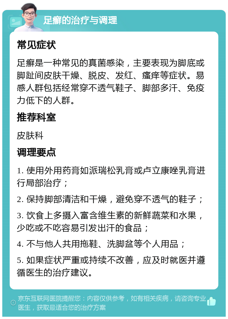 足癣的治疗与调理 常见症状 足癣是一种常见的真菌感染，主要表现为脚底或脚趾间皮肤干燥、脱皮、发红、瘙痒等症状。易感人群包括经常穿不透气鞋子、脚部多汗、免疫力低下的人群。 推荐科室 皮肤科 调理要点 1. 使用外用药膏如派瑞松乳膏或卢立康唑乳膏进行局部治疗； 2. 保持脚部清洁和干燥，避免穿不透气的鞋子； 3. 饮食上多摄入富含维生素的新鲜蔬菜和水果，少吃或不吃容易引发出汗的食品； 4. 不与他人共用拖鞋、洗脚盆等个人用品； 5. 如果症状严重或持续不改善，应及时就医并遵循医生的治疗建议。