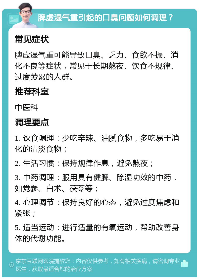 脾虚湿气重引起的口臭问题如何调理？ 常见症状 脾虚湿气重可能导致口臭、乏力、食欲不振、消化不良等症状，常见于长期熬夜、饮食不规律、过度劳累的人群。 推荐科室 中医科 调理要点 1. 饮食调理：少吃辛辣、油腻食物，多吃易于消化的清淡食物； 2. 生活习惯：保持规律作息，避免熬夜； 3. 中药调理：服用具有健脾、除湿功效的中药，如党参、白术、茯苓等； 4. 心理调节：保持良好的心态，避免过度焦虑和紧张； 5. 适当运动：进行适量的有氧运动，帮助改善身体的代谢功能。