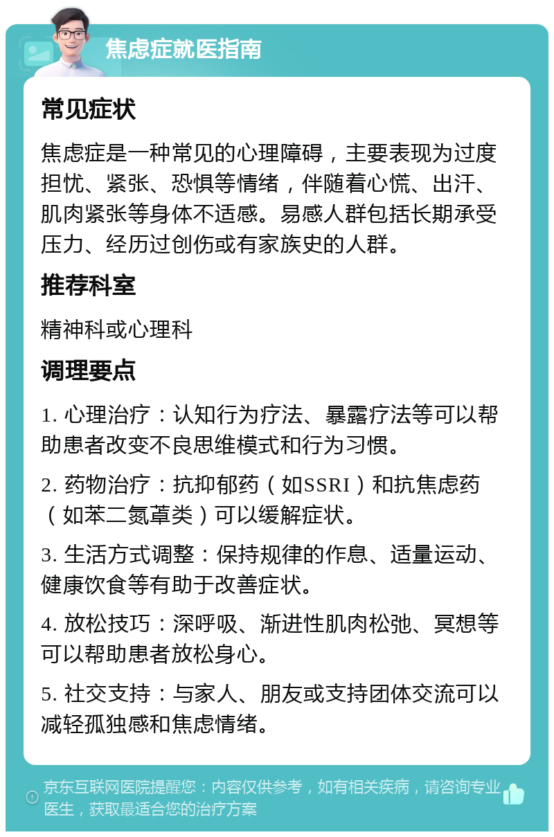 焦虑症就医指南 常见症状 焦虑症是一种常见的心理障碍，主要表现为过度担忧、紧张、恐惧等情绪，伴随着心慌、出汗、肌肉紧张等身体不适感。易感人群包括长期承受压力、经历过创伤或有家族史的人群。 推荐科室 精神科或心理科 调理要点 1. 心理治疗：认知行为疗法、暴露疗法等可以帮助患者改变不良思维模式和行为习惯。 2. 药物治疗：抗抑郁药（如SSRI）和抗焦虑药（如苯二氮䓬类）可以缓解症状。 3. 生活方式调整：保持规律的作息、适量运动、健康饮食等有助于改善症状。 4. 放松技巧：深呼吸、渐进性肌肉松弛、冥想等可以帮助患者放松身心。 5. 社交支持：与家人、朋友或支持团体交流可以减轻孤独感和焦虑情绪。