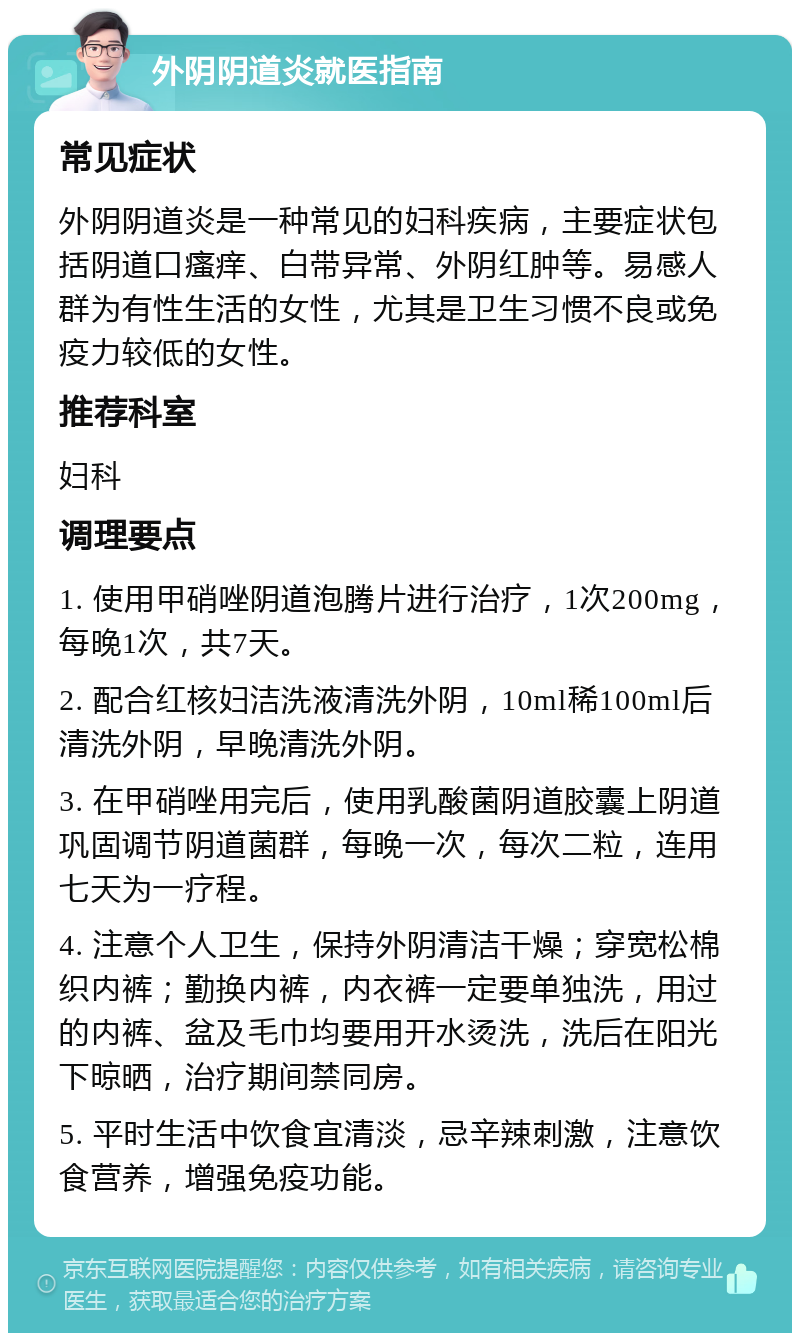 外阴阴道炎就医指南 常见症状 外阴阴道炎是一种常见的妇科疾病，主要症状包括阴道口瘙痒、白带异常、外阴红肿等。易感人群为有性生活的女性，尤其是卫生习惯不良或免疫力较低的女性。 推荐科室 妇科 调理要点 1. 使用甲硝唑阴道泡腾片进行治疗，1次200mg，每晚1次，共7天。 2. 配合红核妇洁洗液清洗外阴，10ml稀100ml后清洗外阴，早晚清洗外阴。 3. 在甲硝唑用完后，使用乳酸菌阴道胶囊上阴道巩固调节阴道菌群，每晚一次，每次二粒，连用七天为一疗程。 4. 注意个人卫生，保持外阴清洁干燥；穿宽松棉织内裤；勤换内裤，内衣裤一定要单独洗，用过的内裤、盆及毛巾均要用开水烫洗，洗后在阳光下晾晒，治疗期间禁同房。 5. 平时生活中饮食宜清淡，忌辛辣刺激，注意饮食营养，增强免疫功能。