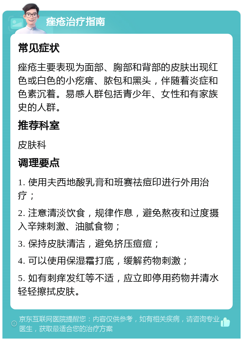 痤疮治疗指南 常见症状 痤疮主要表现为面部、胸部和背部的皮肤出现红色或白色的小疙瘩、脓包和黑头，伴随着炎症和色素沉着。易感人群包括青少年、女性和有家族史的人群。 推荐科室 皮肤科 调理要点 1. 使用夫西地酸乳膏和班赛祛痘印进行外用治疗； 2. 注意清淡饮食，规律作息，避免熬夜和过度摄入辛辣刺激、油腻食物； 3. 保持皮肤清洁，避免挤压痘痘； 4. 可以使用保湿霜打底，缓解药物刺激； 5. 如有刺痒发红等不适，应立即停用药物并清水轻轻擦拭皮肤。