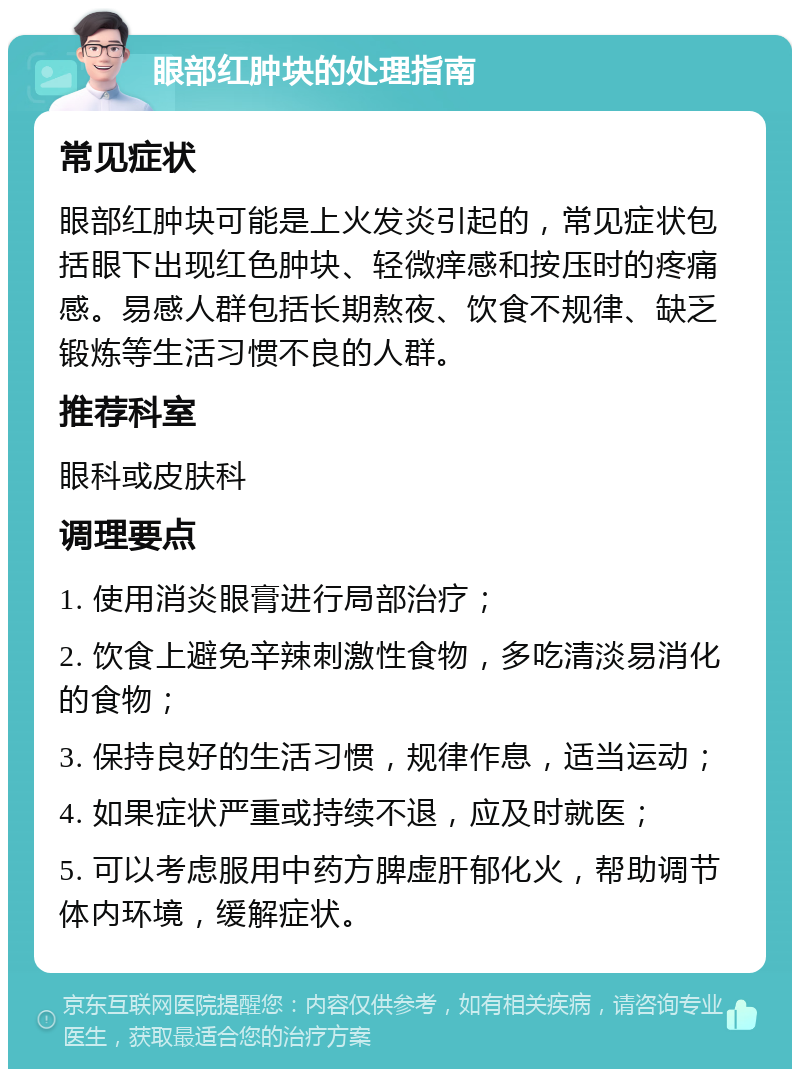 眼部红肿块的处理指南 常见症状 眼部红肿块可能是上火发炎引起的，常见症状包括眼下出现红色肿块、轻微痒感和按压时的疼痛感。易感人群包括长期熬夜、饮食不规律、缺乏锻炼等生活习惯不良的人群。 推荐科室 眼科或皮肤科 调理要点 1. 使用消炎眼膏进行局部治疗； 2. 饮食上避免辛辣刺激性食物，多吃清淡易消化的食物； 3. 保持良好的生活习惯，规律作息，适当运动； 4. 如果症状严重或持续不退，应及时就医； 5. 可以考虑服用中药方脾虚肝郁化火，帮助调节体内环境，缓解症状。