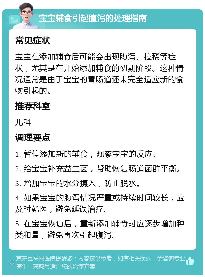 宝宝辅食引起腹泻的处理指南 常见症状 宝宝在添加辅食后可能会出现腹泻、拉稀等症状，尤其是在开始添加辅食的初期阶段。这种情况通常是由于宝宝的胃肠道还未完全适应新的食物引起的。 推荐科室 儿科 调理要点 1. 暂停添加新的辅食，观察宝宝的反应。 2. 给宝宝补充益生菌，帮助恢复肠道菌群平衡。 3. 增加宝宝的水分摄入，防止脱水。 4. 如果宝宝的腹泻情况严重或持续时间较长，应及时就医，避免延误治疗。 5. 在宝宝恢复后，重新添加辅食时应逐步增加种类和量，避免再次引起腹泻。