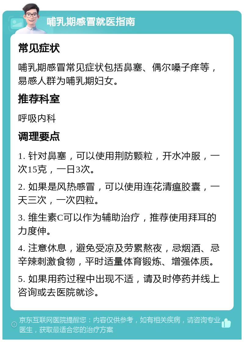 哺乳期感冒就医指南 常见症状 哺乳期感冒常见症状包括鼻塞、偶尔嗓子痒等，易感人群为哺乳期妇女。 推荐科室 呼吸内科 调理要点 1. 针对鼻塞，可以使用荆防颗粒，开水冲服，一次15克，一日3次。 2. 如果是风热感冒，可以使用连花清瘟胶囊，一天三次，一次四粒。 3. 维生素C可以作为辅助治疗，推荐使用拜耳的力度伸。 4. 注意休息，避免受凉及劳累熬夜，忌烟酒、忌辛辣刺激食物，平时适量体育锻炼、增强体质。 5. 如果用药过程中出现不适，请及时停药并线上咨询或去医院就诊。