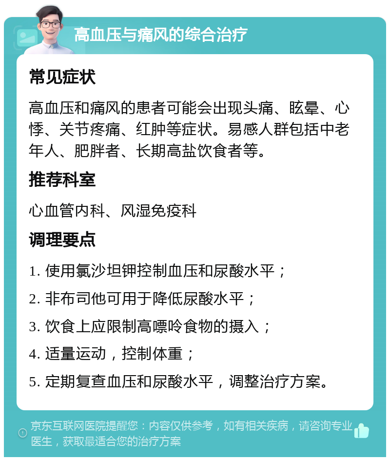 高血压与痛风的综合治疗 常见症状 高血压和痛风的患者可能会出现头痛、眩晕、心悸、关节疼痛、红肿等症状。易感人群包括中老年人、肥胖者、长期高盐饮食者等。 推荐科室 心血管内科、风湿免疫科 调理要点 1. 使用氯沙坦钾控制血压和尿酸水平； 2. 非布司他可用于降低尿酸水平； 3. 饮食上应限制高嘌呤食物的摄入； 4. 适量运动，控制体重； 5. 定期复查血压和尿酸水平，调整治疗方案。