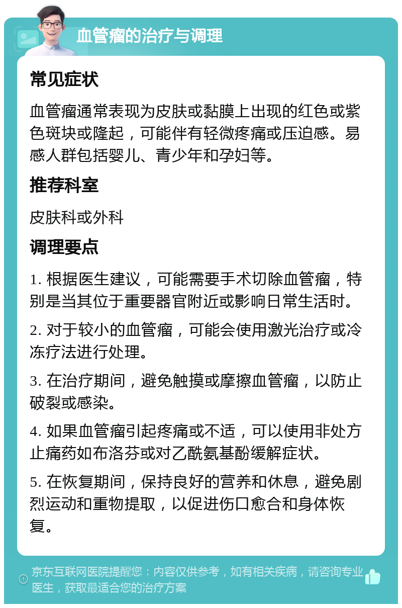 血管瘤的治疗与调理 常见症状 血管瘤通常表现为皮肤或黏膜上出现的红色或紫色斑块或隆起，可能伴有轻微疼痛或压迫感。易感人群包括婴儿、青少年和孕妇等。 推荐科室 皮肤科或外科 调理要点 1. 根据医生建议，可能需要手术切除血管瘤，特别是当其位于重要器官附近或影响日常生活时。 2. 对于较小的血管瘤，可能会使用激光治疗或冷冻疗法进行处理。 3. 在治疗期间，避免触摸或摩擦血管瘤，以防止破裂或感染。 4. 如果血管瘤引起疼痛或不适，可以使用非处方止痛药如布洛芬或对乙酰氨基酚缓解症状。 5. 在恢复期间，保持良好的营养和休息，避免剧烈运动和重物提取，以促进伤口愈合和身体恢复。