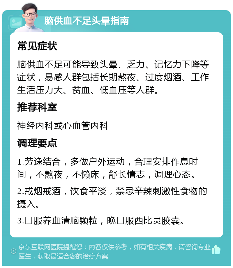 脑供血不足头晕指南 常见症状 脑供血不足可能导致头晕、乏力、记忆力下降等症状，易感人群包括长期熬夜、过度烟酒、工作生活压力大、贫血、低血压等人群。 推荐科室 神经内科或心血管内科 调理要点 1.劳逸结合，多做户外运动，合理安排作息时间，不熬夜，不懒床，舒长情志，调理心态。 2.戒烟戒酒，饮食平淡，禁忌辛辣刺激性食物的摄入。 3.口服养血清脑颗粒，晚口服西比灵胶囊。