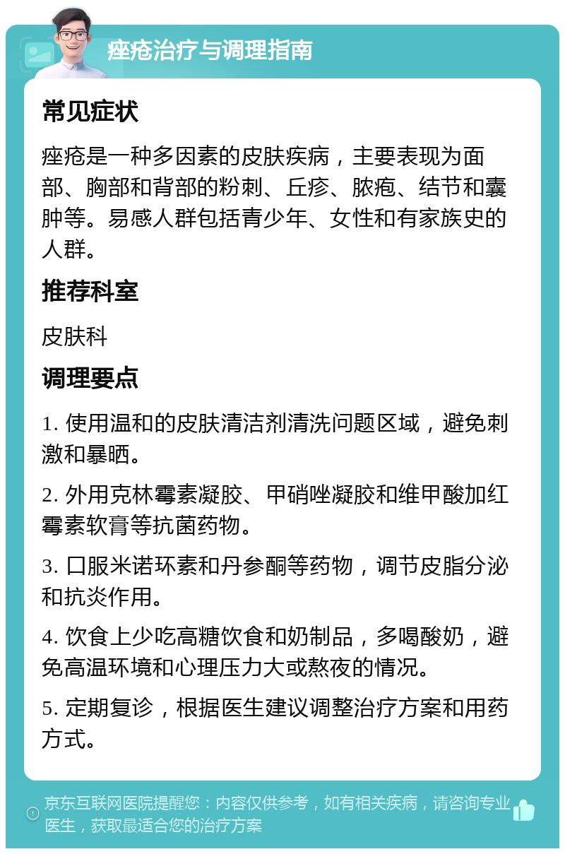 痤疮治疗与调理指南 常见症状 痤疮是一种多因素的皮肤疾病，主要表现为面部、胸部和背部的粉刺、丘疹、脓疱、结节和囊肿等。易感人群包括青少年、女性和有家族史的人群。 推荐科室 皮肤科 调理要点 1. 使用温和的皮肤清洁剂清洗问题区域，避免刺激和暴晒。 2. 外用克林霉素凝胶、甲硝唑凝胶和维甲酸加红霉素软膏等抗菌药物。 3. 口服米诺环素和丹参酮等药物，调节皮脂分泌和抗炎作用。 4. 饮食上少吃高糖饮食和奶制品，多喝酸奶，避免高温环境和心理压力大或熬夜的情况。 5. 定期复诊，根据医生建议调整治疗方案和用药方式。