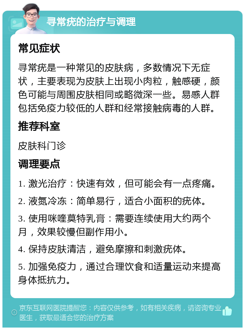 寻常疣的治疗与调理 常见症状 寻常疣是一种常见的皮肤病，多数情况下无症状，主要表现为皮肤上出现小肉粒，触感硬，颜色可能与周围皮肤相同或略微深一些。易感人群包括免疫力较低的人群和经常接触病毒的人群。 推荐科室 皮肤科门诊 调理要点 1. 激光治疗：快速有效，但可能会有一点疼痛。 2. 液氮冷冻：简单易行，适合小面积的疣体。 3. 使用咪喹莫特乳膏：需要连续使用大约两个月，效果较慢但副作用小。 4. 保持皮肤清洁，避免摩擦和刺激疣体。 5. 加强免疫力，通过合理饮食和适量运动来提高身体抵抗力。