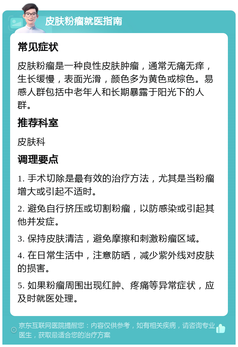 皮肤粉瘤就医指南 常见症状 皮肤粉瘤是一种良性皮肤肿瘤，通常无痛无痒，生长缓慢，表面光滑，颜色多为黄色或棕色。易感人群包括中老年人和长期暴露于阳光下的人群。 推荐科室 皮肤科 调理要点 1. 手术切除是最有效的治疗方法，尤其是当粉瘤增大或引起不适时。 2. 避免自行挤压或切割粉瘤，以防感染或引起其他并发症。 3. 保持皮肤清洁，避免摩擦和刺激粉瘤区域。 4. 在日常生活中，注意防晒，减少紫外线对皮肤的损害。 5. 如果粉瘤周围出现红肿、疼痛等异常症状，应及时就医处理。