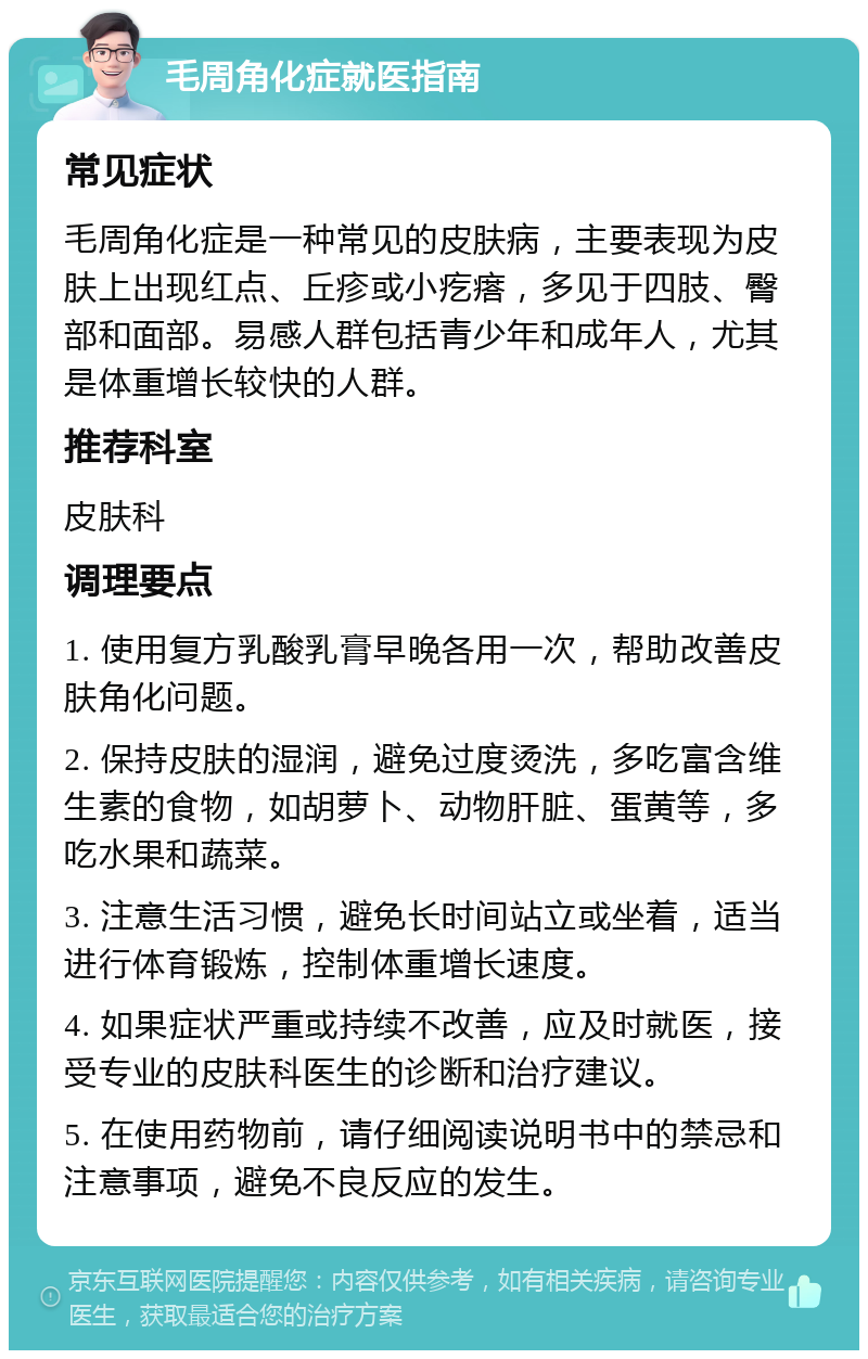 毛周角化症就医指南 常见症状 毛周角化症是一种常见的皮肤病，主要表现为皮肤上出现红点、丘疹或小疙瘩，多见于四肢、臀部和面部。易感人群包括青少年和成年人，尤其是体重增长较快的人群。 推荐科室 皮肤科 调理要点 1. 使用复方乳酸乳膏早晚各用一次，帮助改善皮肤角化问题。 2. 保持皮肤的湿润，避免过度烫洗，多吃富含维生素的食物，如胡萝卜、动物肝脏、蛋黄等，多吃水果和蔬菜。 3. 注意生活习惯，避免长时间站立或坐着，适当进行体育锻炼，控制体重增长速度。 4. 如果症状严重或持续不改善，应及时就医，接受专业的皮肤科医生的诊断和治疗建议。 5. 在使用药物前，请仔细阅读说明书中的禁忌和注意事项，避免不良反应的发生。