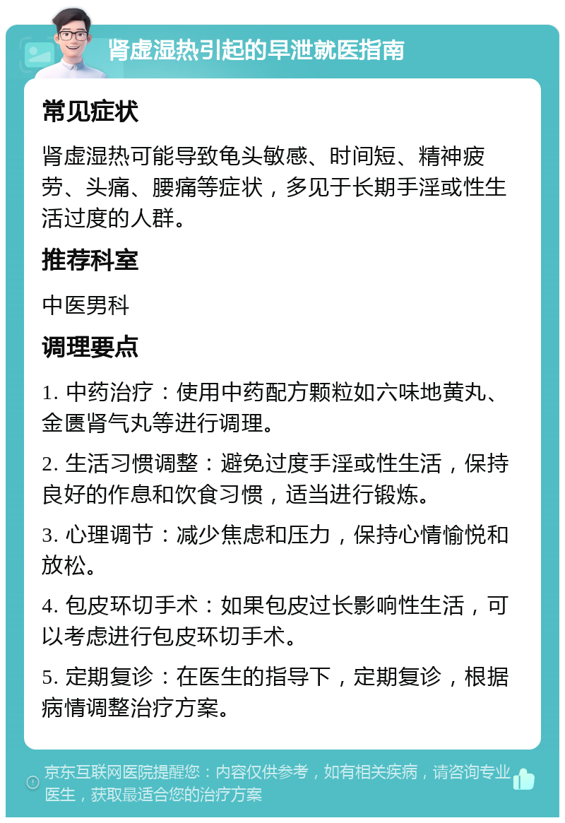 肾虚湿热引起的早泄就医指南 常见症状 肾虚湿热可能导致龟头敏感、时间短、精神疲劳、头痛、腰痛等症状，多见于长期手淫或性生活过度的人群。 推荐科室 中医男科 调理要点 1. 中药治疗：使用中药配方颗粒如六味地黄丸、金匮肾气丸等进行调理。 2. 生活习惯调整：避免过度手淫或性生活，保持良好的作息和饮食习惯，适当进行锻炼。 3. 心理调节：减少焦虑和压力，保持心情愉悦和放松。 4. 包皮环切手术：如果包皮过长影响性生活，可以考虑进行包皮环切手术。 5. 定期复诊：在医生的指导下，定期复诊，根据病情调整治疗方案。