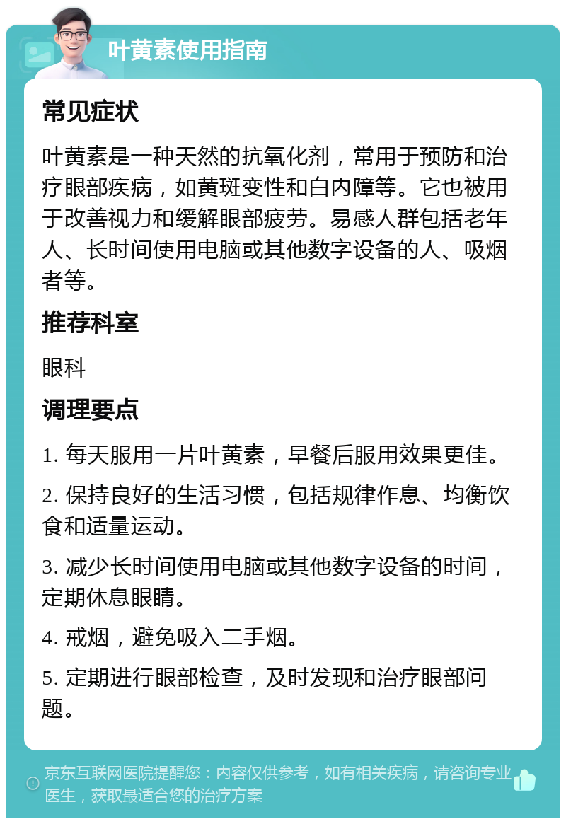 叶黄素使用指南 常见症状 叶黄素是一种天然的抗氧化剂，常用于预防和治疗眼部疾病，如黄斑变性和白内障等。它也被用于改善视力和缓解眼部疲劳。易感人群包括老年人、长时间使用电脑或其他数字设备的人、吸烟者等。 推荐科室 眼科 调理要点 1. 每天服用一片叶黄素，早餐后服用效果更佳。 2. 保持良好的生活习惯，包括规律作息、均衡饮食和适量运动。 3. 减少长时间使用电脑或其他数字设备的时间，定期休息眼睛。 4. 戒烟，避免吸入二手烟。 5. 定期进行眼部检查，及时发现和治疗眼部问题。