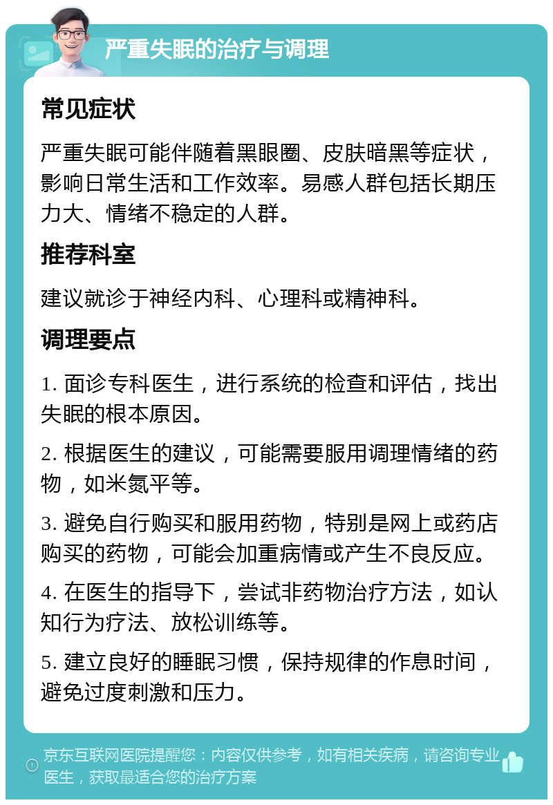 严重失眠的治疗与调理 常见症状 严重失眠可能伴随着黑眼圈、皮肤暗黑等症状，影响日常生活和工作效率。易感人群包括长期压力大、情绪不稳定的人群。 推荐科室 建议就诊于神经内科、心理科或精神科。 调理要点 1. 面诊专科医生，进行系统的检查和评估，找出失眠的根本原因。 2. 根据医生的建议，可能需要服用调理情绪的药物，如米氮平等。 3. 避免自行购买和服用药物，特别是网上或药店购买的药物，可能会加重病情或产生不良反应。 4. 在医生的指导下，尝试非药物治疗方法，如认知行为疗法、放松训练等。 5. 建立良好的睡眠习惯，保持规律的作息时间，避免过度刺激和压力。