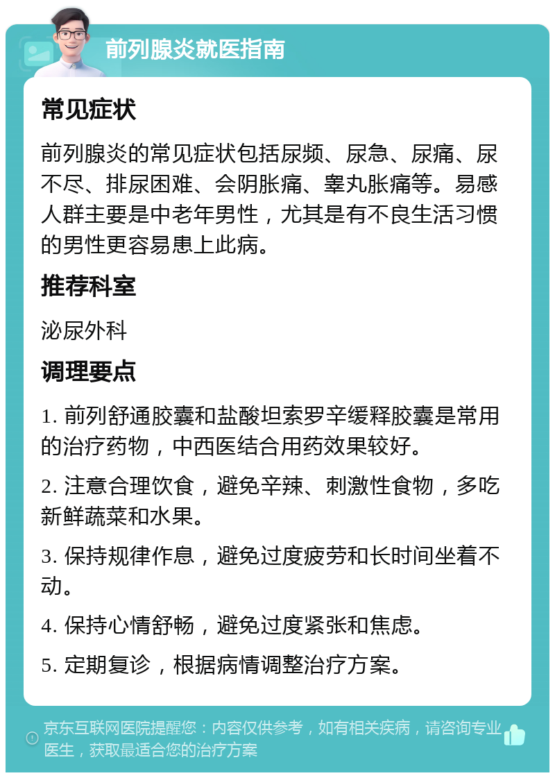 前列腺炎就医指南 常见症状 前列腺炎的常见症状包括尿频、尿急、尿痛、尿不尽、排尿困难、会阴胀痛、睾丸胀痛等。易感人群主要是中老年男性，尤其是有不良生活习惯的男性更容易患上此病。 推荐科室 泌尿外科 调理要点 1. 前列舒通胶囊和盐酸坦索罗辛缓释胶囊是常用的治疗药物，中西医结合用药效果较好。 2. 注意合理饮食，避免辛辣、刺激性食物，多吃新鲜蔬菜和水果。 3. 保持规律作息，避免过度疲劳和长时间坐着不动。 4. 保持心情舒畅，避免过度紧张和焦虑。 5. 定期复诊，根据病情调整治疗方案。