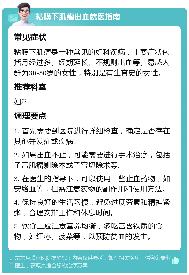 粘膜下肌瘤出血就医指南 常见症状 粘膜下肌瘤是一种常见的妇科疾病，主要症状包括月经过多、经期延长、不规则出血等。易感人群为30-50岁的女性，特别是有生育史的女性。 推荐科室 妇科 调理要点 1. 首先需要到医院进行详细检查，确定是否存在其他并发症或疾病。 2. 如果出血不止，可能需要进行手术治疗，包括子宫肌瘤剔除术或子宫切除术等。 3. 在医生的指导下，可以使用一些止血药物，如安络血等，但需注意药物的副作用和使用方法。 4. 保持良好的生活习惯，避免过度劳累和精神紧张，合理安排工作和休息时间。 5. 饮食上应注意营养均衡，多吃富含铁质的食物，如红枣、菠菜等，以预防贫血的发生。