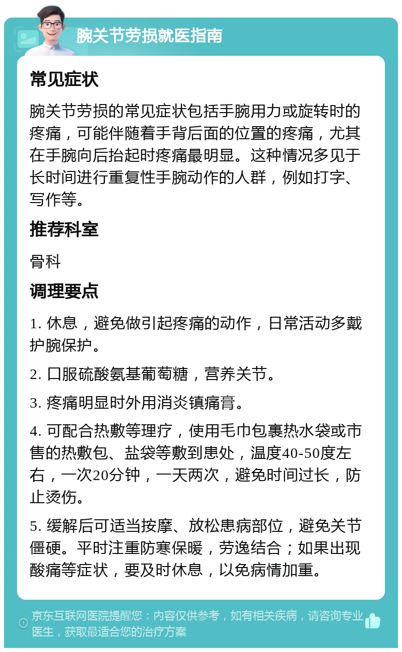 腕关节劳损就医指南 常见症状 腕关节劳损的常见症状包括手腕用力或旋转时的疼痛，可能伴随着手背后面的位置的疼痛，尤其在手腕向后抬起时疼痛最明显。这种情况多见于长时间进行重复性手腕动作的人群，例如打字、写作等。 推荐科室 骨科 调理要点 1. 休息，避免做引起疼痛的动作，日常活动多戴护腕保护。 2. 口服硫酸氨基葡萄糖，营养关节。 3. 疼痛明显时外用消炎镇痛膏。 4. 可配合热敷等理疗，使用毛巾包裹热水袋或市售的热敷包、盐袋等敷到患处，温度40-50度左右，一次20分钟，一天两次，避免时间过长，防止烫伤。 5. 缓解后可适当按摩、放松患病部位，避免关节僵硬。平时注重防寒保暖，劳逸结合；如果出现酸痛等症状，要及时休息，以免病情加重。