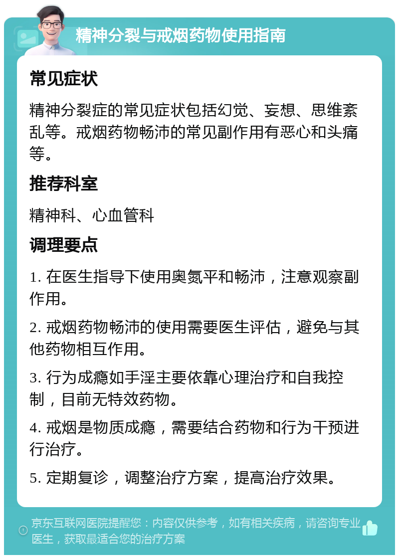 精神分裂与戒烟药物使用指南 常见症状 精神分裂症的常见症状包括幻觉、妄想、思维紊乱等。戒烟药物畅沛的常见副作用有恶心和头痛等。 推荐科室 精神科、心血管科 调理要点 1. 在医生指导下使用奥氮平和畅沛，注意观察副作用。 2. 戒烟药物畅沛的使用需要医生评估，避免与其他药物相互作用。 3. 行为成瘾如手淫主要依靠心理治疗和自我控制，目前无特效药物。 4. 戒烟是物质成瘾，需要结合药物和行为干预进行治疗。 5. 定期复诊，调整治疗方案，提高治疗效果。