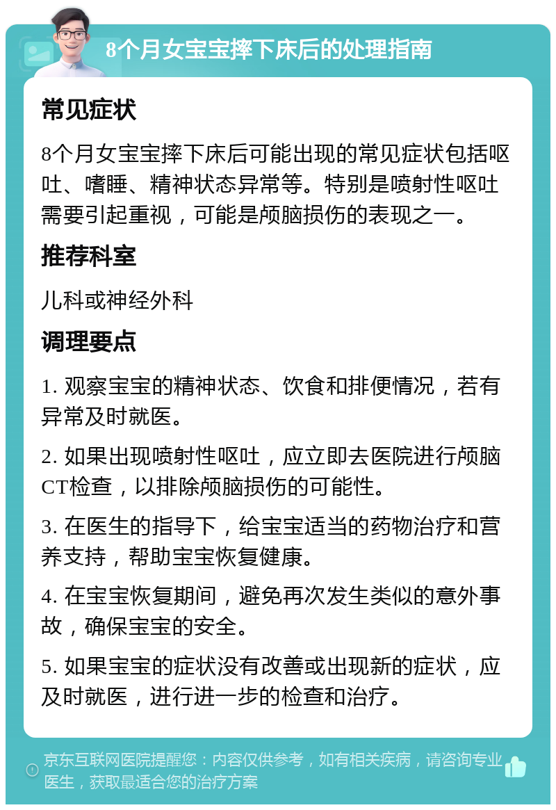 8个月女宝宝摔下床后的处理指南 常见症状 8个月女宝宝摔下床后可能出现的常见症状包括呕吐、嗜睡、精神状态异常等。特别是喷射性呕吐需要引起重视，可能是颅脑损伤的表现之一。 推荐科室 儿科或神经外科 调理要点 1. 观察宝宝的精神状态、饮食和排便情况，若有异常及时就医。 2. 如果出现喷射性呕吐，应立即去医院进行颅脑CT检查，以排除颅脑损伤的可能性。 3. 在医生的指导下，给宝宝适当的药物治疗和营养支持，帮助宝宝恢复健康。 4. 在宝宝恢复期间，避免再次发生类似的意外事故，确保宝宝的安全。 5. 如果宝宝的症状没有改善或出现新的症状，应及时就医，进行进一步的检查和治疗。