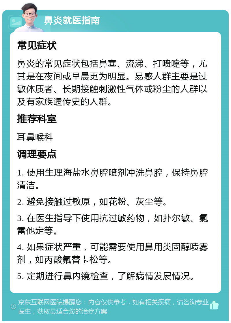 鼻炎就医指南 常见症状 鼻炎的常见症状包括鼻塞、流涕、打喷嚏等，尤其是在夜间或早晨更为明显。易感人群主要是过敏体质者、长期接触刺激性气体或粉尘的人群以及有家族遗传史的人群。 推荐科室 耳鼻喉科 调理要点 1. 使用生理海盐水鼻腔喷剂冲洗鼻腔，保持鼻腔清洁。 2. 避免接触过敏原，如花粉、灰尘等。 3. 在医生指导下使用抗过敏药物，如扑尔敏、氯雷他定等。 4. 如果症状严重，可能需要使用鼻用类固醇喷雾剂，如丙酸氟替卡松等。 5. 定期进行鼻内镜检查，了解病情发展情况。