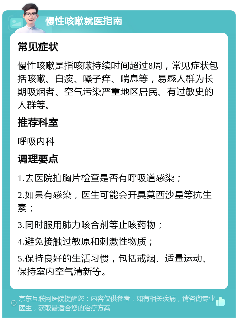 慢性咳嗽就医指南 常见症状 慢性咳嗽是指咳嗽持续时间超过8周，常见症状包括咳嗽、白痰、嗓子痒、喘息等，易感人群为长期吸烟者、空气污染严重地区居民、有过敏史的人群等。 推荐科室 呼吸内科 调理要点 1.去医院拍胸片检查是否有呼吸道感染； 2.如果有感染，医生可能会开具莫西沙星等抗生素； 3.同时服用肺力咳合剂等止咳药物； 4.避免接触过敏原和刺激性物质； 5.保持良好的生活习惯，包括戒烟、适量运动、保持室内空气清新等。