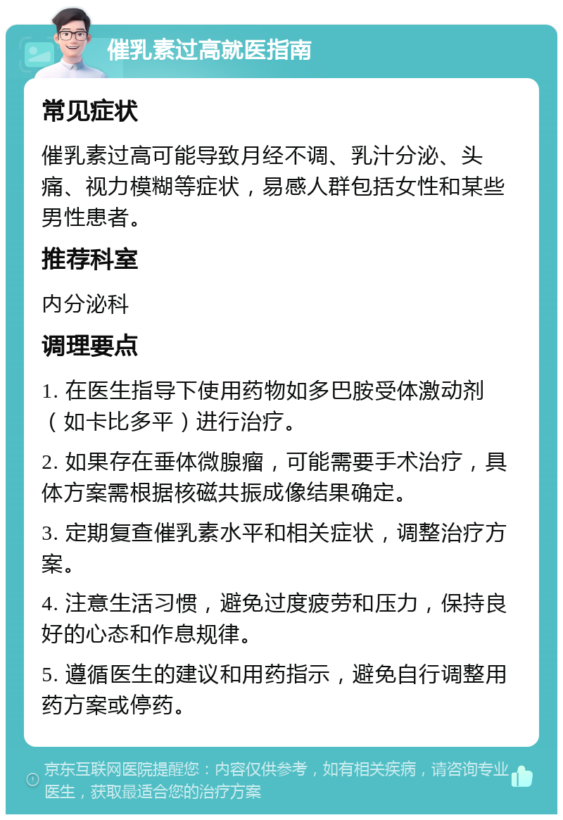 催乳素过高就医指南 常见症状 催乳素过高可能导致月经不调、乳汁分泌、头痛、视力模糊等症状，易感人群包括女性和某些男性患者。 推荐科室 内分泌科 调理要点 1. 在医生指导下使用药物如多巴胺受体激动剂（如卡比多平）进行治疗。 2. 如果存在垂体微腺瘤，可能需要手术治疗，具体方案需根据核磁共振成像结果确定。 3. 定期复查催乳素水平和相关症状，调整治疗方案。 4. 注意生活习惯，避免过度疲劳和压力，保持良好的心态和作息规律。 5. 遵循医生的建议和用药指示，避免自行调整用药方案或停药。