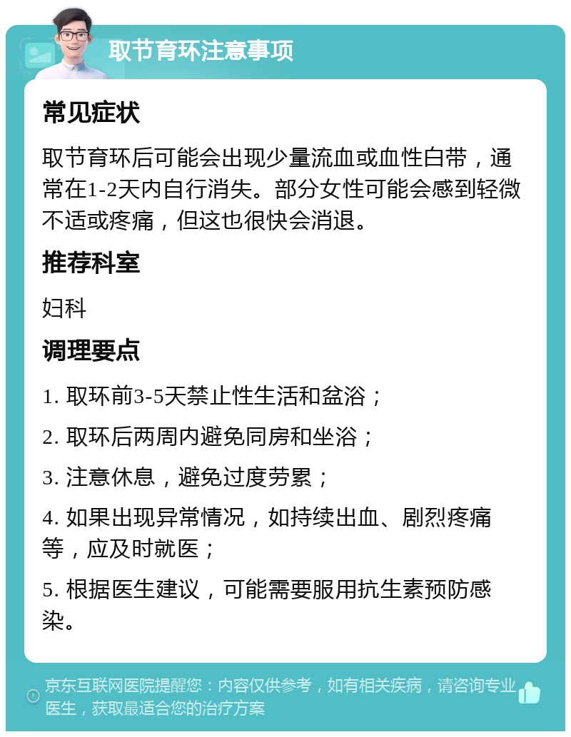 取节育环注意事项 常见症状 取节育环后可能会出现少量流血或血性白带，通常在1-2天内自行消失。部分女性可能会感到轻微不适或疼痛，但这也很快会消退。 推荐科室 妇科 调理要点 1. 取环前3-5天禁止性生活和盆浴； 2. 取环后两周内避免同房和坐浴； 3. 注意休息，避免过度劳累； 4. 如果出现异常情况，如持续出血、剧烈疼痛等，应及时就医； 5. 根据医生建议，可能需要服用抗生素预防感染。