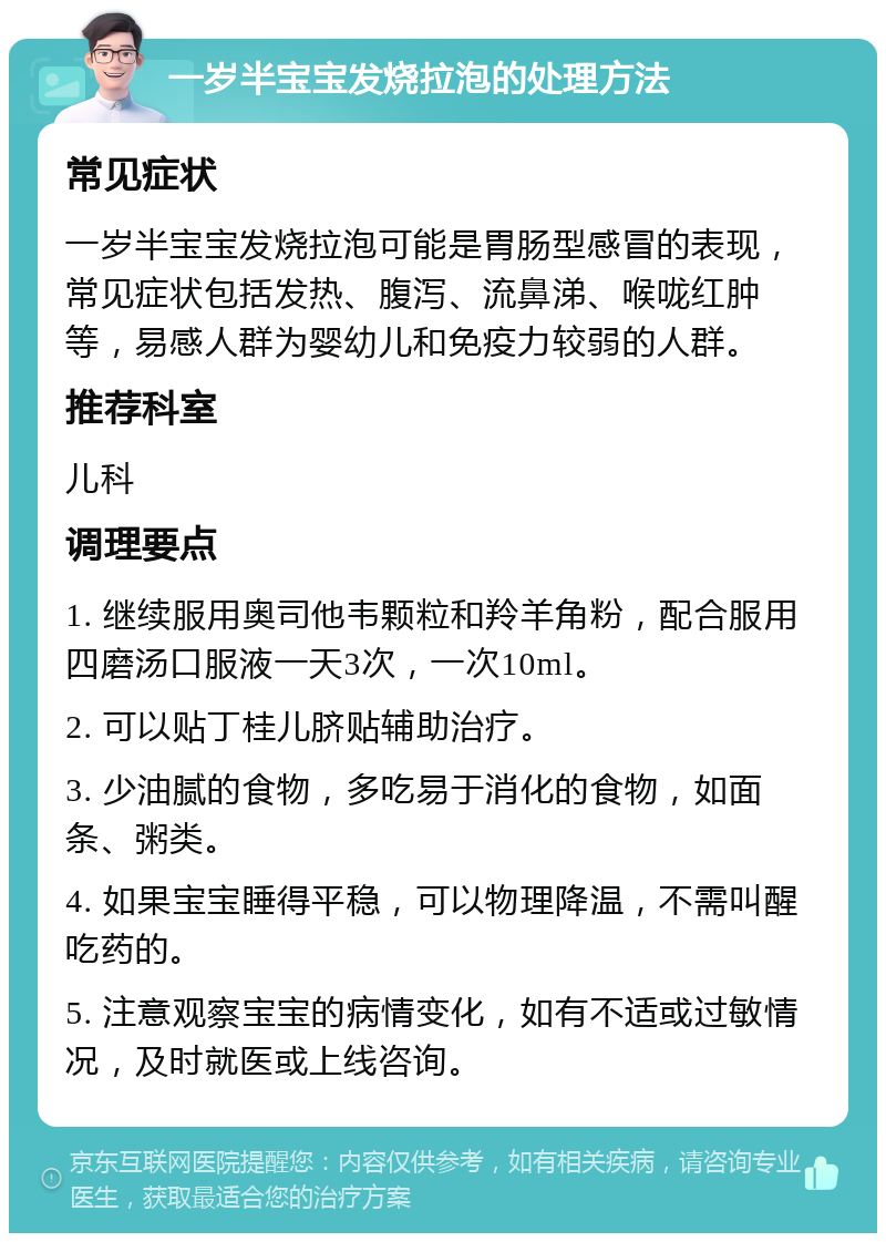 一岁半宝宝发烧拉泡的处理方法 常见症状 一岁半宝宝发烧拉泡可能是胃肠型感冒的表现，常见症状包括发热、腹泻、流鼻涕、喉咙红肿等，易感人群为婴幼儿和免疫力较弱的人群。 推荐科室 儿科 调理要点 1. 继续服用奥司他韦颗粒和羚羊角粉，配合服用四磨汤口服液一天3次，一次10ml。 2. 可以贴丁桂儿脐贴辅助治疗。 3. 少油腻的食物，多吃易于消化的食物，如面条、粥类。 4. 如果宝宝睡得平稳，可以物理降温，不需叫醒吃药的。 5. 注意观察宝宝的病情变化，如有不适或过敏情况，及时就医或上线咨询。