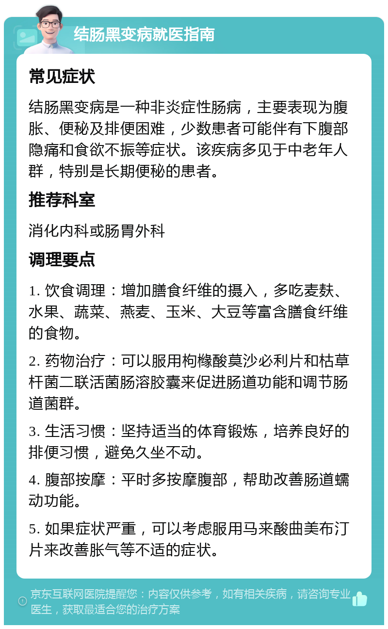 结肠黑变病就医指南 常见症状 结肠黑变病是一种非炎症性肠病，主要表现为腹胀、便秘及排便困难，少数患者可能伴有下腹部隐痛和食欲不振等症状。该疾病多见于中老年人群，特别是长期便秘的患者。 推荐科室 消化内科或肠胃外科 调理要点 1. 饮食调理：增加膳食纤维的摄入，多吃麦麸、水果、蔬菜、燕麦、玉米、大豆等富含膳食纤维的食物。 2. 药物治疗：可以服用枸橼酸莫沙必利片和枯草杆菌二联活菌肠溶胶囊来促进肠道功能和调节肠道菌群。 3. 生活习惯：坚持适当的体育锻炼，培养良好的排便习惯，避免久坐不动。 4. 腹部按摩：平时多按摩腹部，帮助改善肠道蠕动功能。 5. 如果症状严重，可以考虑服用马来酸曲美布汀片来改善胀气等不适的症状。