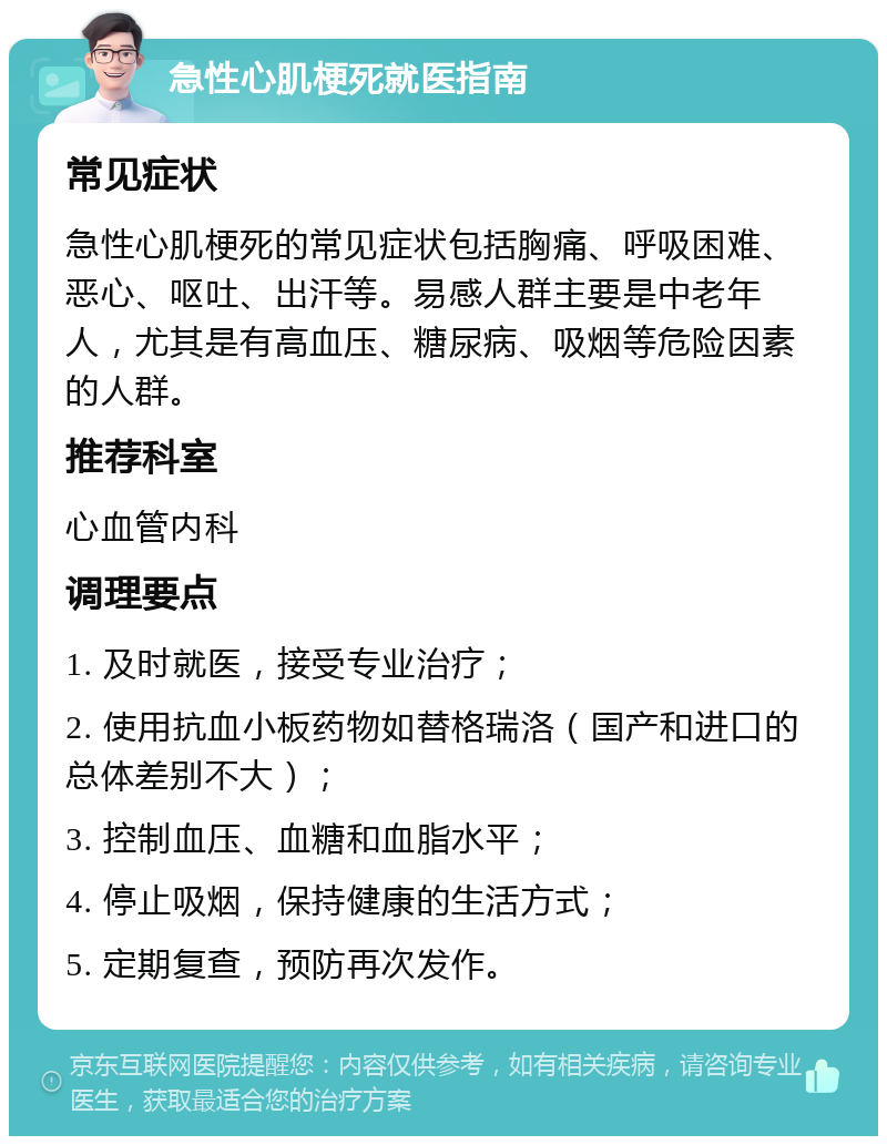 急性心肌梗死就医指南 常见症状 急性心肌梗死的常见症状包括胸痛、呼吸困难、恶心、呕吐、出汗等。易感人群主要是中老年人，尤其是有高血压、糖尿病、吸烟等危险因素的人群。 推荐科室 心血管内科 调理要点 1. 及时就医，接受专业治疗； 2. 使用抗血小板药物如替格瑞洛（国产和进口的总体差别不大）； 3. 控制血压、血糖和血脂水平； 4. 停止吸烟，保持健康的生活方式； 5. 定期复查，预防再次发作。