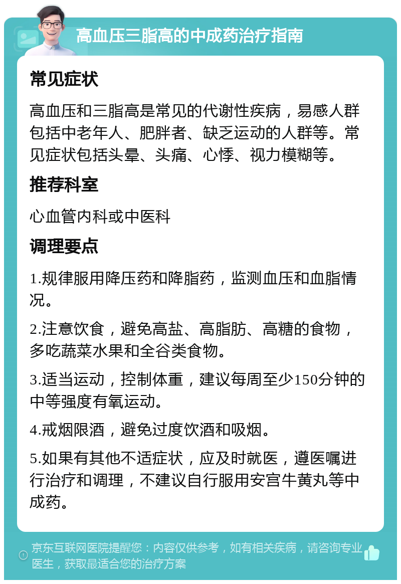 高血压三脂高的中成药治疗指南 常见症状 高血压和三脂高是常见的代谢性疾病，易感人群包括中老年人、肥胖者、缺乏运动的人群等。常见症状包括头晕、头痛、心悸、视力模糊等。 推荐科室 心血管内科或中医科 调理要点 1.规律服用降压药和降脂药，监测血压和血脂情况。 2.注意饮食，避免高盐、高脂肪、高糖的食物，多吃蔬菜水果和全谷类食物。 3.适当运动，控制体重，建议每周至少150分钟的中等强度有氧运动。 4.戒烟限酒，避免过度饮酒和吸烟。 5.如果有其他不适症状，应及时就医，遵医嘱进行治疗和调理，不建议自行服用安宫牛黄丸等中成药。