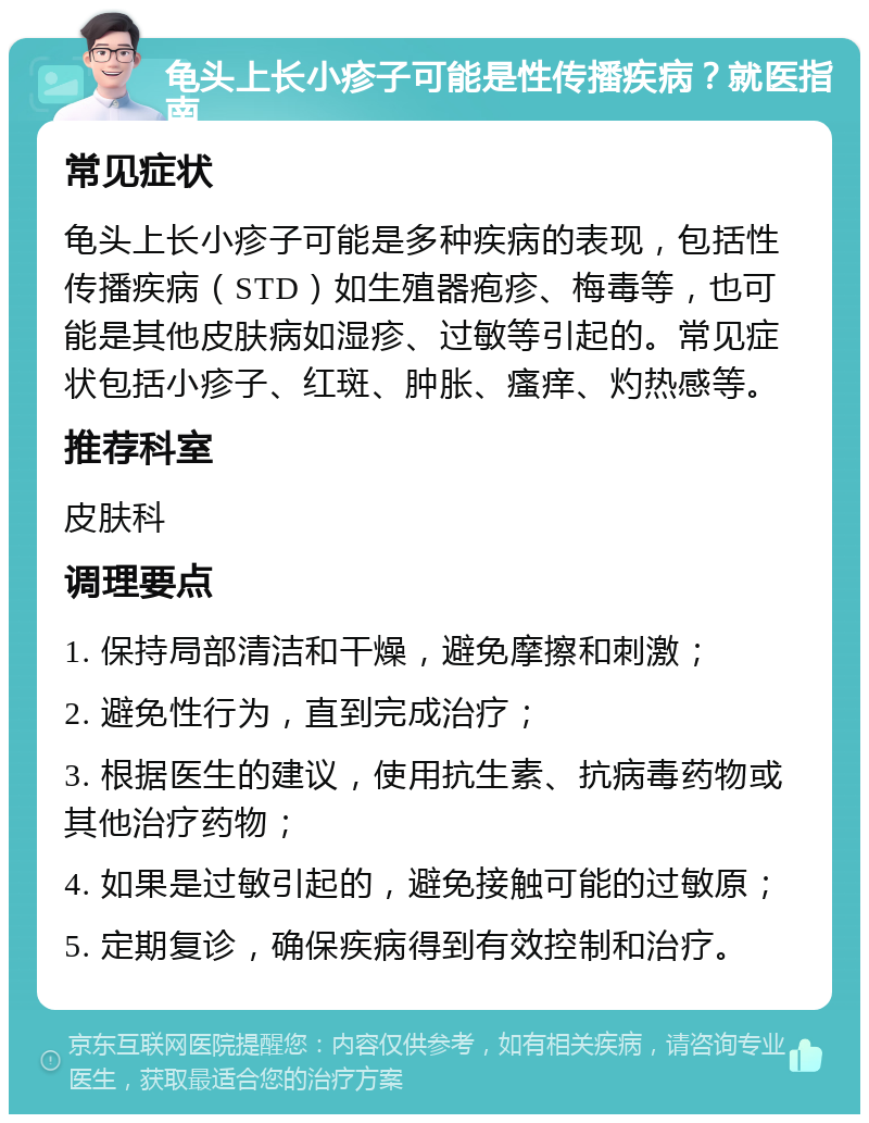 龟头上长小疹子可能是性传播疾病？就医指南 常见症状 龟头上长小疹子可能是多种疾病的表现，包括性传播疾病（STD）如生殖器疱疹、梅毒等，也可能是其他皮肤病如湿疹、过敏等引起的。常见症状包括小疹子、红斑、肿胀、瘙痒、灼热感等。 推荐科室 皮肤科 调理要点 1. 保持局部清洁和干燥，避免摩擦和刺激； 2. 避免性行为，直到完成治疗； 3. 根据医生的建议，使用抗生素、抗病毒药物或其他治疗药物； 4. 如果是过敏引起的，避免接触可能的过敏原； 5. 定期复诊，确保疾病得到有效控制和治疗。