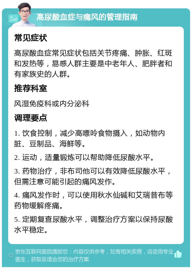 高尿酸血症与痛风的管理指南 常见症状 高尿酸血症常见症状包括关节疼痛、肿胀、红斑和发热等，易感人群主要是中老年人、肥胖者和有家族史的人群。 推荐科室 风湿免疫科或内分泌科 调理要点 1. 饮食控制，减少高嘌呤食物摄入，如动物内脏、豆制品、海鲜等。 2. 运动，适量锻炼可以帮助降低尿酸水平。 3. 药物治疗，非布司他可以有效降低尿酸水平，但需注意可能引起的痛风发作。 4. 痛风发作时，可以使用秋水仙碱和艾瑞昔布等药物缓解疼痛。 5. 定期复查尿酸水平，调整治疗方案以保持尿酸水平稳定。