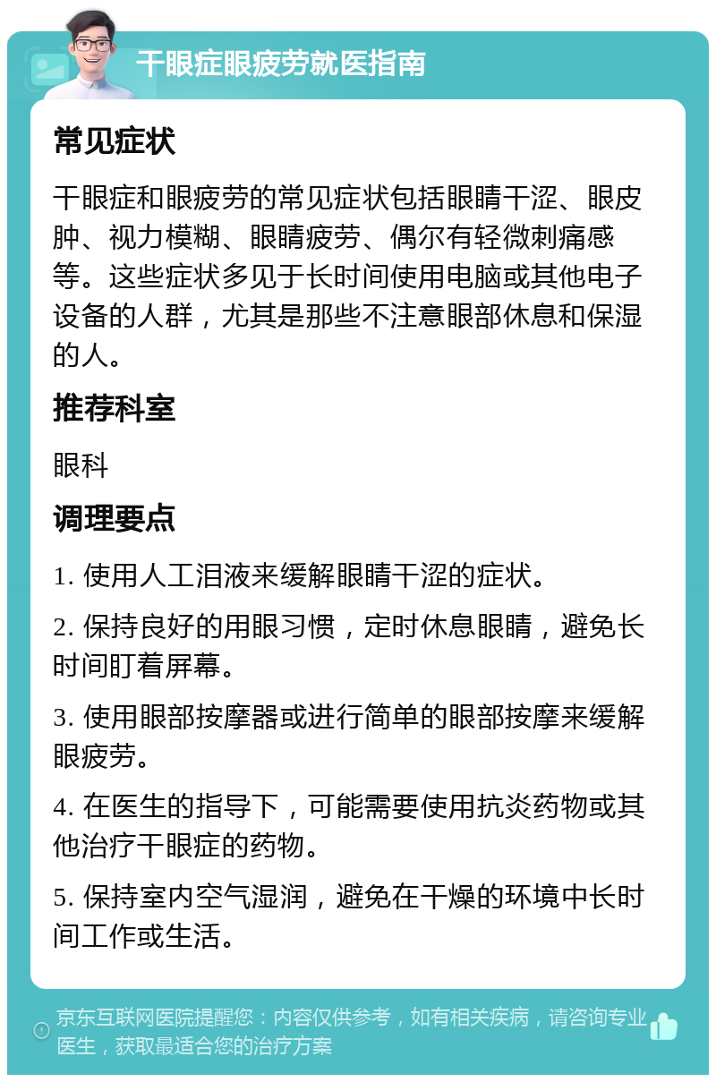 干眼症眼疲劳就医指南 常见症状 干眼症和眼疲劳的常见症状包括眼睛干涩、眼皮肿、视力模糊、眼睛疲劳、偶尔有轻微刺痛感等。这些症状多见于长时间使用电脑或其他电子设备的人群，尤其是那些不注意眼部休息和保湿的人。 推荐科室 眼科 调理要点 1. 使用人工泪液来缓解眼睛干涩的症状。 2. 保持良好的用眼习惯，定时休息眼睛，避免长时间盯着屏幕。 3. 使用眼部按摩器或进行简单的眼部按摩来缓解眼疲劳。 4. 在医生的指导下，可能需要使用抗炎药物或其他治疗干眼症的药物。 5. 保持室内空气湿润，避免在干燥的环境中长时间工作或生活。