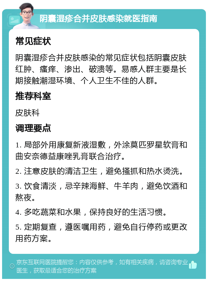 阴囊湿疹合并皮肤感染就医指南 常见症状 阴囊湿疹合并皮肤感染的常见症状包括阴囊皮肤红肿、瘙痒、渗出、破溃等。易感人群主要是长期接触潮湿环境、个人卫生不佳的人群。 推荐科室 皮肤科 调理要点 1. 局部外用康复新液湿敷，外涂莫匹罗星软膏和曲安奈德益康唑乳膏联合治疗。 2. 注意皮肤的清洁卫生，避免搔抓和热水烫洗。 3. 饮食清淡，忌辛辣海鲜、牛羊肉，避免饮酒和熬夜。 4. 多吃蔬菜和水果，保持良好的生活习惯。 5. 定期复查，遵医嘱用药，避免自行停药或更改用药方案。