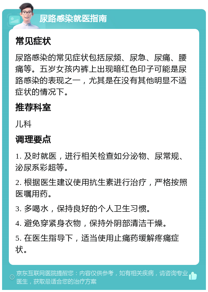 尿路感染就医指南 常见症状 尿路感染的常见症状包括尿频、尿急、尿痛、腰痛等。五岁女孩内裤上出现暗红色印子可能是尿路感染的表现之一，尤其是在没有其他明显不适症状的情况下。 推荐科室 儿科 调理要点 1. 及时就医，进行相关检查如分泌物、尿常规、泌尿系彩超等。 2. 根据医生建议使用抗生素进行治疗，严格按照医嘱用药。 3. 多喝水，保持良好的个人卫生习惯。 4. 避免穿紧身衣物，保持外阴部清洁干燥。 5. 在医生指导下，适当使用止痛药缓解疼痛症状。