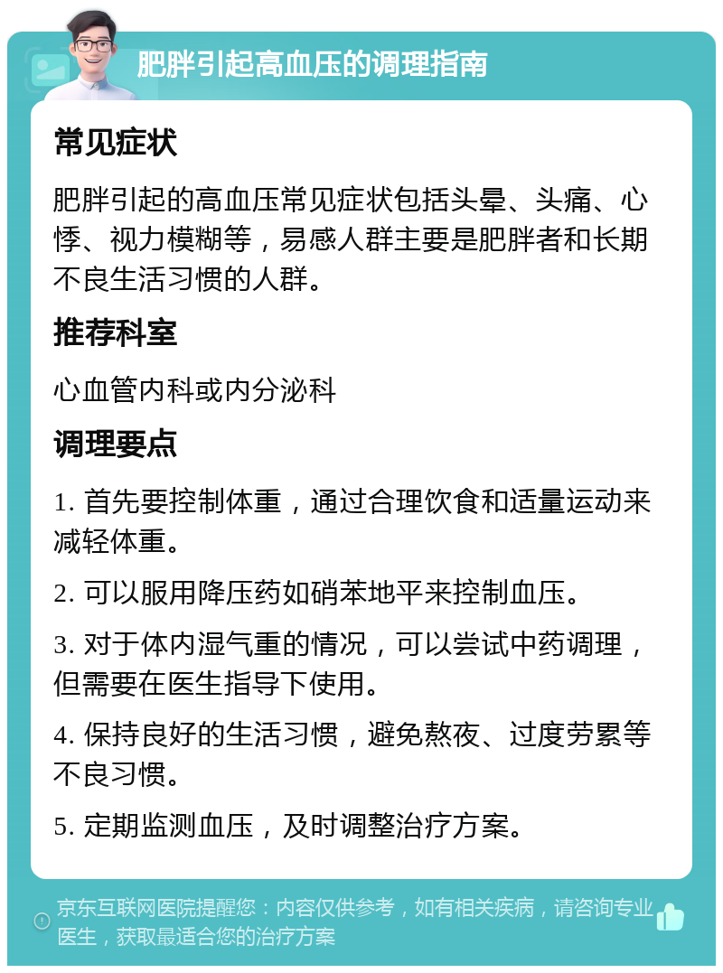 肥胖引起高血压的调理指南 常见症状 肥胖引起的高血压常见症状包括头晕、头痛、心悸、视力模糊等，易感人群主要是肥胖者和长期不良生活习惯的人群。 推荐科室 心血管内科或内分泌科 调理要点 1. 首先要控制体重，通过合理饮食和适量运动来减轻体重。 2. 可以服用降压药如硝苯地平来控制血压。 3. 对于体内湿气重的情况，可以尝试中药调理，但需要在医生指导下使用。 4. 保持良好的生活习惯，避免熬夜、过度劳累等不良习惯。 5. 定期监测血压，及时调整治疗方案。