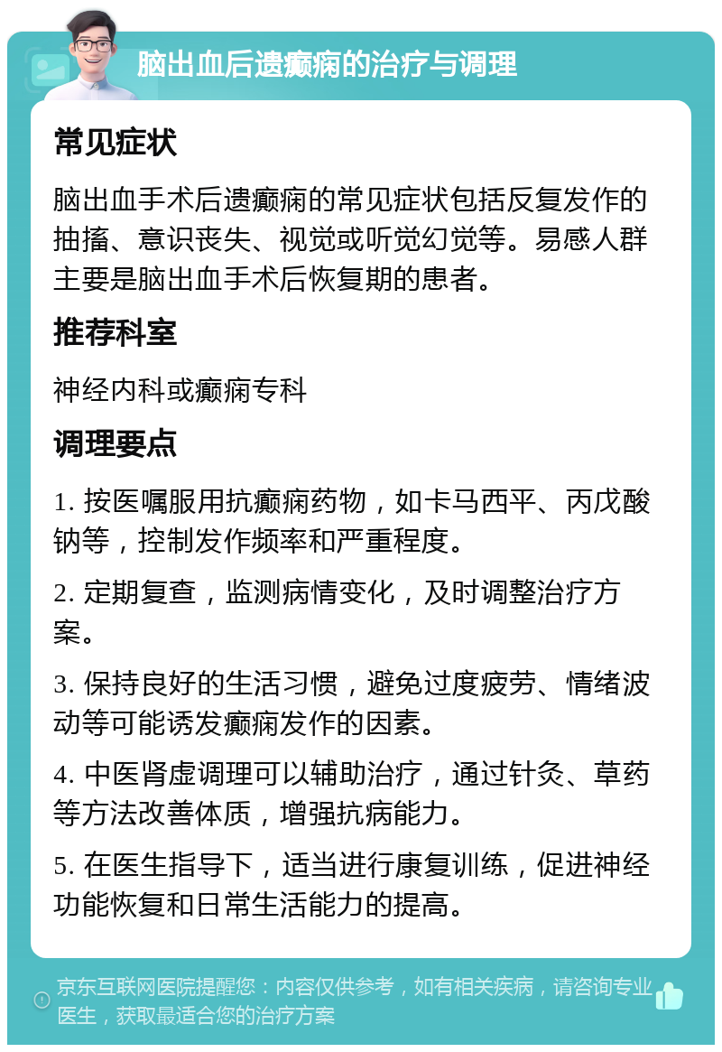 脑出血后遗癫痫的治疗与调理 常见症状 脑出血手术后遗癫痫的常见症状包括反复发作的抽搐、意识丧失、视觉或听觉幻觉等。易感人群主要是脑出血手术后恢复期的患者。 推荐科室 神经内科或癫痫专科 调理要点 1. 按医嘱服用抗癫痫药物，如卡马西平、丙戊酸钠等，控制发作频率和严重程度。 2. 定期复查，监测病情变化，及时调整治疗方案。 3. 保持良好的生活习惯，避免过度疲劳、情绪波动等可能诱发癫痫发作的因素。 4. 中医肾虚调理可以辅助治疗，通过针灸、草药等方法改善体质，增强抗病能力。 5. 在医生指导下，适当进行康复训练，促进神经功能恢复和日常生活能力的提高。