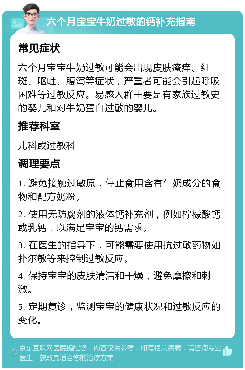 六个月宝宝牛奶过敏的钙补充指南 常见症状 六个月宝宝牛奶过敏可能会出现皮肤瘙痒、红斑、呕吐、腹泻等症状，严重者可能会引起呼吸困难等过敏反应。易感人群主要是有家族过敏史的婴儿和对牛奶蛋白过敏的婴儿。 推荐科室 儿科或过敏科 调理要点 1. 避免接触过敏原，停止食用含有牛奶成分的食物和配方奶粉。 2. 使用无防腐剂的液体钙补充剂，例如柠檬酸钙或乳钙，以满足宝宝的钙需求。 3. 在医生的指导下，可能需要使用抗过敏药物如扑尔敏等来控制过敏反应。 4. 保持宝宝的皮肤清洁和干燥，避免摩擦和刺激。 5. 定期复诊，监测宝宝的健康状况和过敏反应的变化。