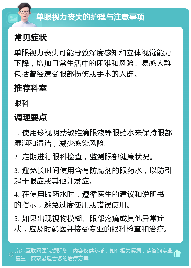 单眼视力丧失的护理与注意事项 常见症状 单眼视力丧失可能导致深度感知和立体视觉能力下降，增加日常生活中的困难和风险。易感人群包括曾经遭受眼部损伤或手术的人群。 推荐科室 眼科 调理要点 1. 使用珍视明萘敏维滴眼液等眼药水来保持眼部湿润和清洁，减少感染风险。 2. 定期进行眼科检查，监测眼部健康状况。 3. 避免长时间使用含有防腐剂的眼药水，以防引起干眼症或其他并发症。 4. 在使用眼药水时，遵循医生的建议和说明书上的指示，避免过度使用或错误使用。 5. 如果出现视物模糊、眼部疼痛或其他异常症状，应及时就医并接受专业的眼科检查和治疗。