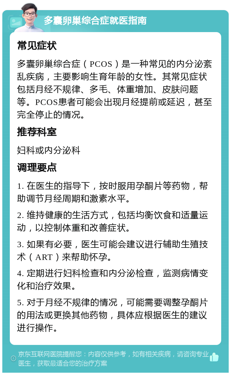 多囊卵巢综合症就医指南 常见症状 多囊卵巢综合症（PCOS）是一种常见的内分泌紊乱疾病，主要影响生育年龄的女性。其常见症状包括月经不规律、多毛、体重增加、皮肤问题等。PCOS患者可能会出现月经提前或延迟，甚至完全停止的情况。 推荐科室 妇科或内分泌科 调理要点 1. 在医生的指导下，按时服用孕酮片等药物，帮助调节月经周期和激素水平。 2. 维持健康的生活方式，包括均衡饮食和适量运动，以控制体重和改善症状。 3. 如果有必要，医生可能会建议进行辅助生殖技术（ART）来帮助怀孕。 4. 定期进行妇科检查和内分泌检查，监测病情变化和治疗效果。 5. 对于月经不规律的情况，可能需要调整孕酮片的用法或更换其他药物，具体应根据医生的建议进行操作。