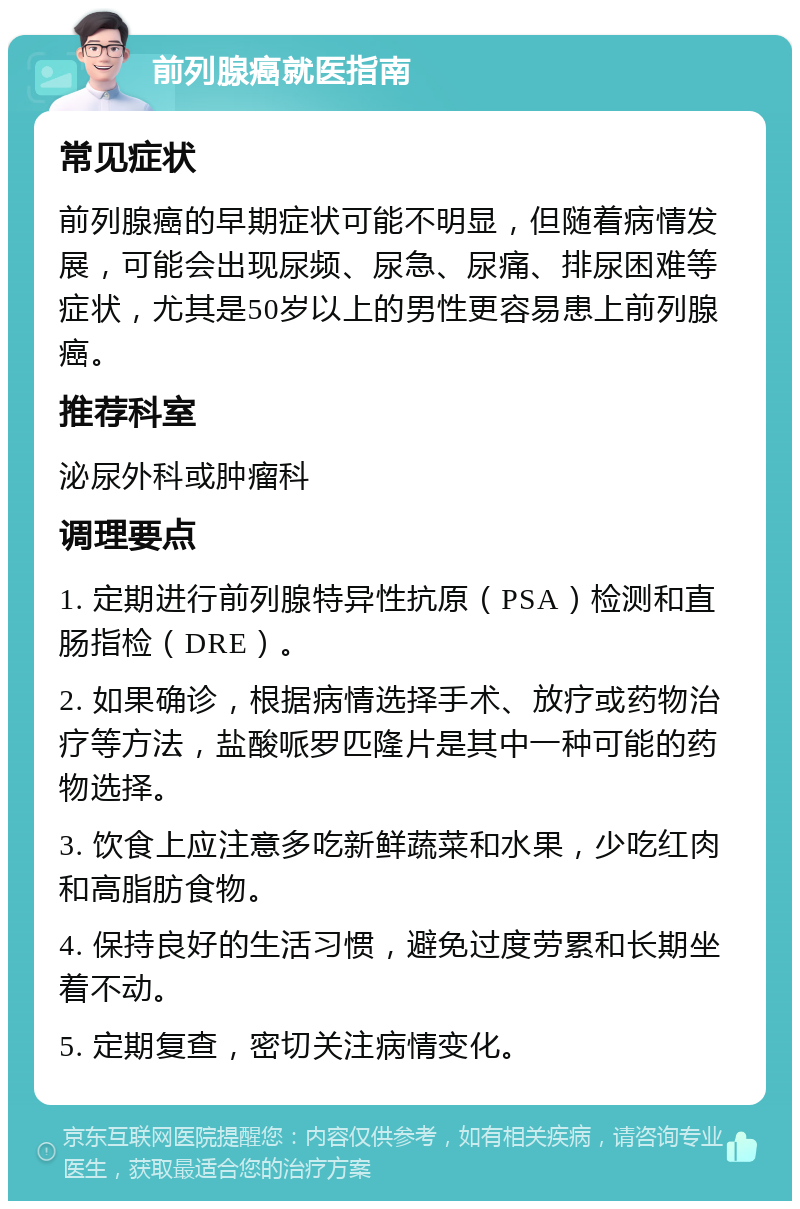 前列腺癌就医指南 常见症状 前列腺癌的早期症状可能不明显，但随着病情发展，可能会出现尿频、尿急、尿痛、排尿困难等症状，尤其是50岁以上的男性更容易患上前列腺癌。 推荐科室 泌尿外科或肿瘤科 调理要点 1. 定期进行前列腺特异性抗原（PSA）检测和直肠指检（DRE）。 2. 如果确诊，根据病情选择手术、放疗或药物治疗等方法，盐酸哌罗匹隆片是其中一种可能的药物选择。 3. 饮食上应注意多吃新鲜蔬菜和水果，少吃红肉和高脂肪食物。 4. 保持良好的生活习惯，避免过度劳累和长期坐着不动。 5. 定期复查，密切关注病情变化。