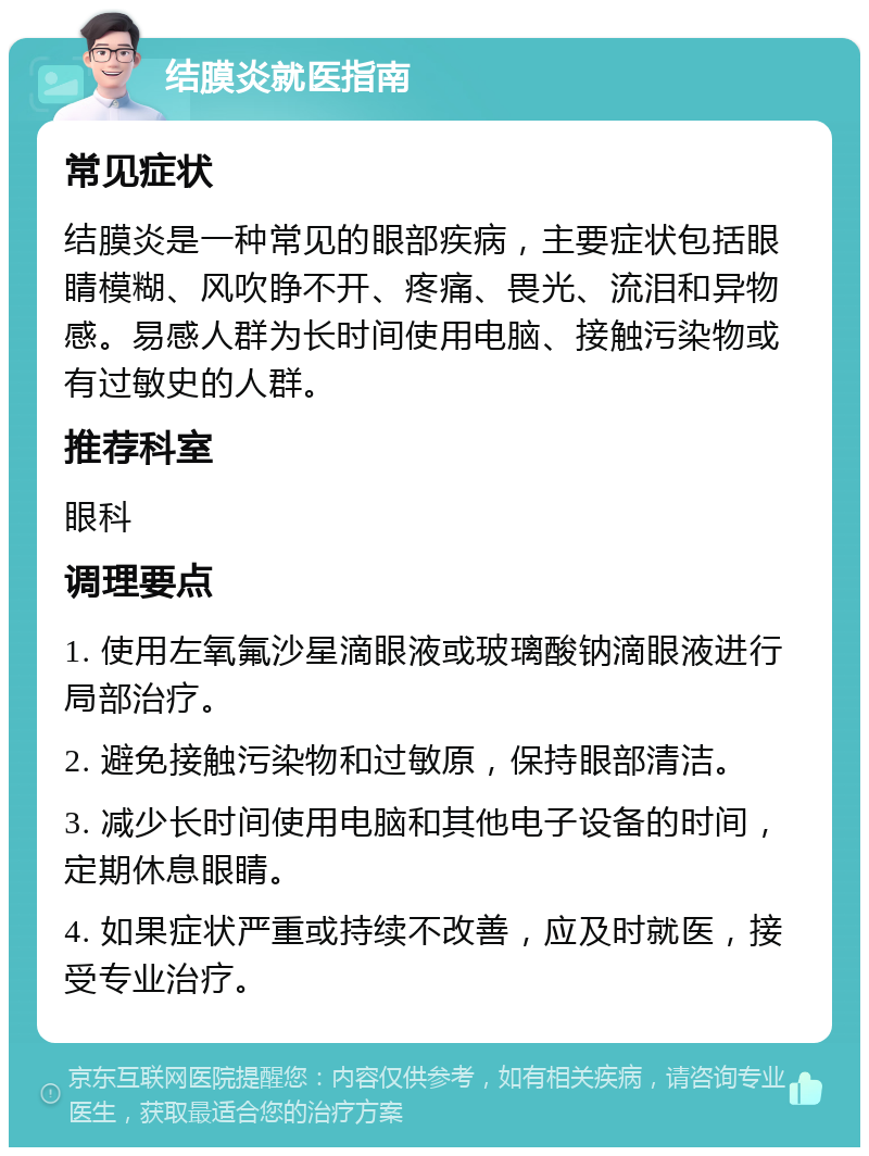 结膜炎就医指南 常见症状 结膜炎是一种常见的眼部疾病，主要症状包括眼睛模糊、风吹睁不开、疼痛、畏光、流泪和异物感。易感人群为长时间使用电脑、接触污染物或有过敏史的人群。 推荐科室 眼科 调理要点 1. 使用左氧氟沙星滴眼液或玻璃酸钠滴眼液进行局部治疗。 2. 避免接触污染物和过敏原，保持眼部清洁。 3. 减少长时间使用电脑和其他电子设备的时间，定期休息眼睛。 4. 如果症状严重或持续不改善，应及时就医，接受专业治疗。