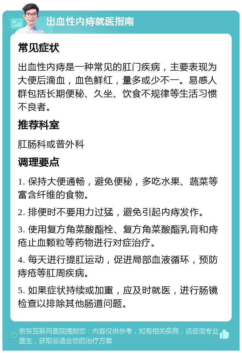 出血性内痔就医指南 常见症状 出血性内痔是一种常见的肛门疾病，主要表现为大便后滴血，血色鲜红，量多或少不一。易感人群包括长期便秘、久坐、饮食不规律等生活习惯不良者。 推荐科室 肛肠科或普外科 调理要点 1. 保持大便通畅，避免便秘，多吃水果、蔬菜等富含纤维的食物。 2. 排便时不要用力过猛，避免引起内痔发作。 3. 使用复方角菜酸酯栓、复方角菜酸酯乳膏和痔疮止血颗粒等药物进行对症治疗。 4. 每天进行提肛运动，促进局部血液循环，预防痔疮等肛周疾病。 5. 如果症状持续或加重，应及时就医，进行肠镜检查以排除其他肠道问题。