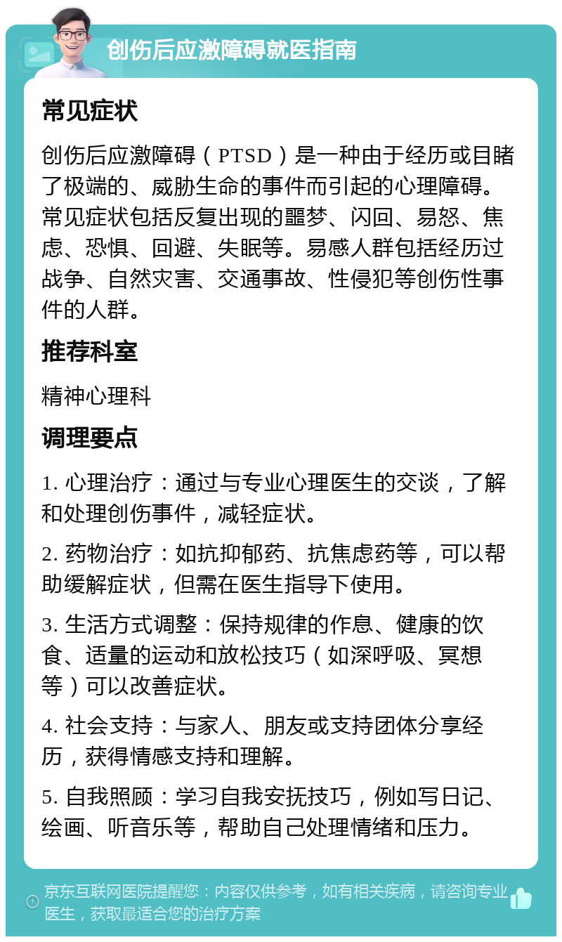 创伤后应激障碍就医指南 常见症状 创伤后应激障碍（PTSD）是一种由于经历或目睹了极端的、威胁生命的事件而引起的心理障碍。常见症状包括反复出现的噩梦、闪回、易怒、焦虑、恐惧、回避、失眠等。易感人群包括经历过战争、自然灾害、交通事故、性侵犯等创伤性事件的人群。 推荐科室 精神心理科 调理要点 1. 心理治疗：通过与专业心理医生的交谈，了解和处理创伤事件，减轻症状。 2. 药物治疗：如抗抑郁药、抗焦虑药等，可以帮助缓解症状，但需在医生指导下使用。 3. 生活方式调整：保持规律的作息、健康的饮食、适量的运动和放松技巧（如深呼吸、冥想等）可以改善症状。 4. 社会支持：与家人、朋友或支持团体分享经历，获得情感支持和理解。 5. 自我照顾：学习自我安抚技巧，例如写日记、绘画、听音乐等，帮助自己处理情绪和压力。