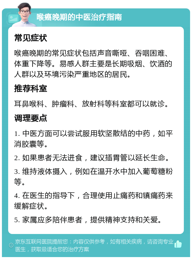 喉癌晚期的中医治疗指南 常见症状 喉癌晚期的常见症状包括声音嘶哑、吞咽困难、体重下降等。易感人群主要是长期吸烟、饮酒的人群以及环境污染严重地区的居民。 推荐科室 耳鼻喉科、肿瘤科、放射科等科室都可以就诊。 调理要点 1. 中医方面可以尝试服用软坚散结的中药，如平消胶囊等。 2. 如果患者无法进食，建议插胃管以延长生命。 3. 维持液体摄入，例如在温开水中加入葡萄糖粉等。 4. 在医生的指导下，合理使用止痛药和镇痛药来缓解症状。 5. 家属应多陪伴患者，提供精神支持和关爱。