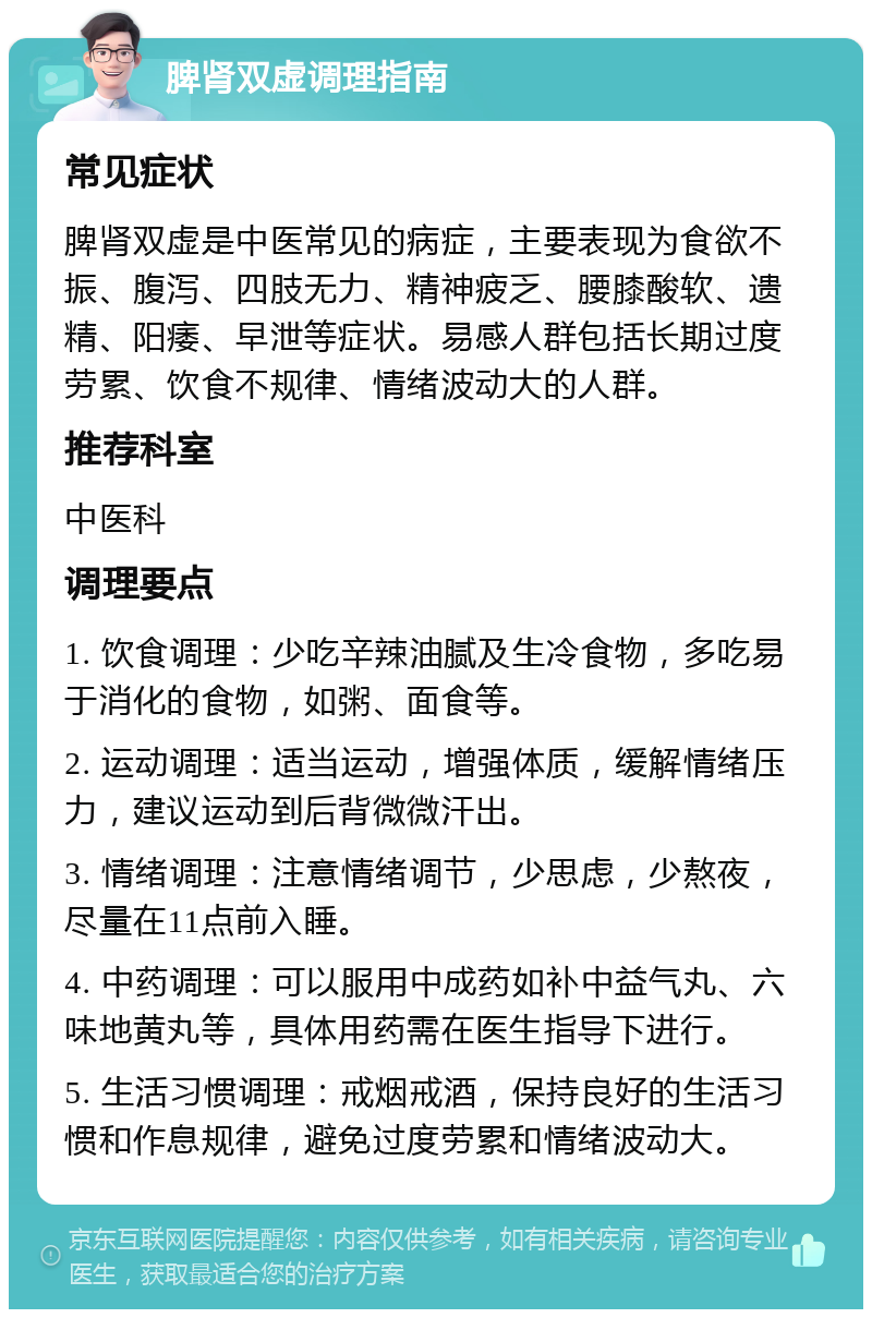 脾肾双虚调理指南 常见症状 脾肾双虚是中医常见的病症，主要表现为食欲不振、腹泻、四肢无力、精神疲乏、腰膝酸软、遗精、阳痿、早泄等症状。易感人群包括长期过度劳累、饮食不规律、情绪波动大的人群。 推荐科室 中医科 调理要点 1. 饮食调理：少吃辛辣油腻及生冷食物，多吃易于消化的食物，如粥、面食等。 2. 运动调理：适当运动，增强体质，缓解情绪压力，建议运动到后背微微汗出。 3. 情绪调理：注意情绪调节，少思虑，少熬夜，尽量在11点前入睡。 4. 中药调理：可以服用中成药如补中益气丸、六味地黄丸等，具体用药需在医生指导下进行。 5. 生活习惯调理：戒烟戒酒，保持良好的生活习惯和作息规律，避免过度劳累和情绪波动大。