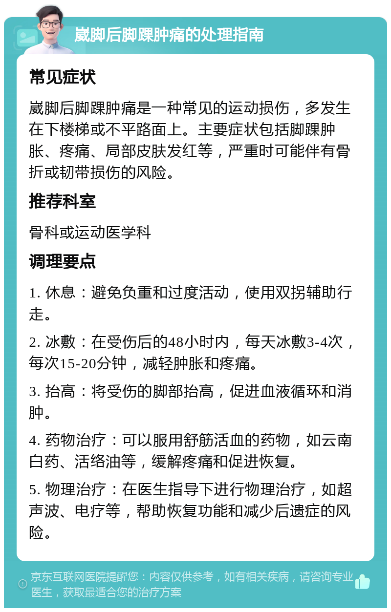 崴脚后脚踝肿痛的处理指南 常见症状 崴脚后脚踝肿痛是一种常见的运动损伤，多发生在下楼梯或不平路面上。主要症状包括脚踝肿胀、疼痛、局部皮肤发红等，严重时可能伴有骨折或韧带损伤的风险。 推荐科室 骨科或运动医学科 调理要点 1. 休息：避免负重和过度活动，使用双拐辅助行走。 2. 冰敷：在受伤后的48小时内，每天冰敷3-4次，每次15-20分钟，减轻肿胀和疼痛。 3. 抬高：将受伤的脚部抬高，促进血液循环和消肿。 4. 药物治疗：可以服用舒筋活血的药物，如云南白药、活络油等，缓解疼痛和促进恢复。 5. 物理治疗：在医生指导下进行物理治疗，如超声波、电疗等，帮助恢复功能和减少后遗症的风险。