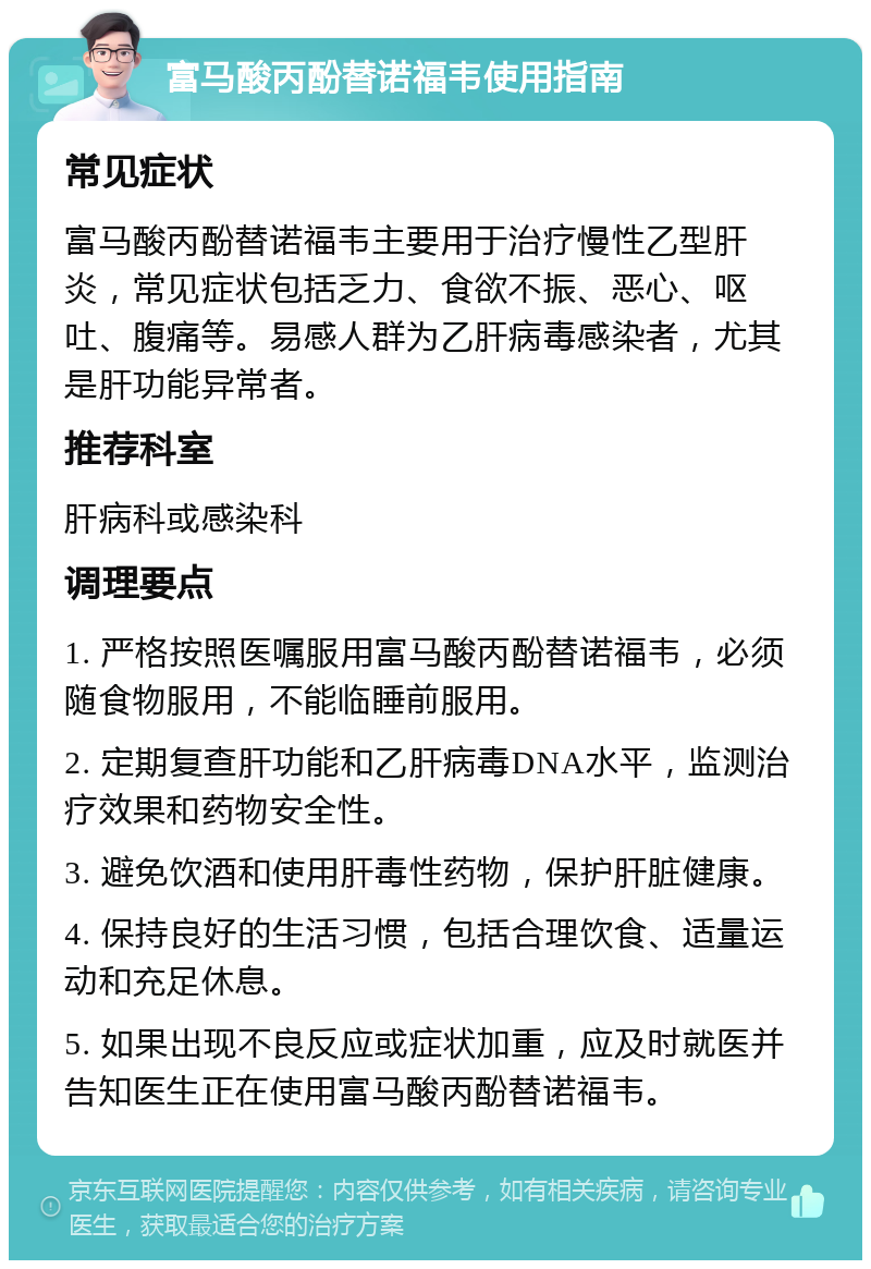 富马酸丙酚替诺福韦使用指南 常见症状 富马酸丙酚替诺福韦主要用于治疗慢性乙型肝炎，常见症状包括乏力、食欲不振、恶心、呕吐、腹痛等。易感人群为乙肝病毒感染者，尤其是肝功能异常者。 推荐科室 肝病科或感染科 调理要点 1. 严格按照医嘱服用富马酸丙酚替诺福韦，必须随食物服用，不能临睡前服用。 2. 定期复查肝功能和乙肝病毒DNA水平，监测治疗效果和药物安全性。 3. 避免饮酒和使用肝毒性药物，保护肝脏健康。 4. 保持良好的生活习惯，包括合理饮食、适量运动和充足休息。 5. 如果出现不良反应或症状加重，应及时就医并告知医生正在使用富马酸丙酚替诺福韦。